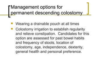 Management options for
permanent descending colostomy
 Wearing a drainable pouch at all times
 Colostomy irrigation to establish regularity
and relieve constipation. Candidates for this
option are assessed for past bowel habits
and frequency of stools, location of
colostomy, age, independence, dexterity,
general health and personal preference.
 