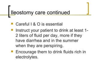 Ileostomy care continued
 Careful I & O is essential
 Instruct your patient to drink at least 1-
2 liters of fluid per day, more if they
have diarrhea and in the summer
when they are perspiring.
 Encourage them to drink fluids rich in
electrolytes.
 