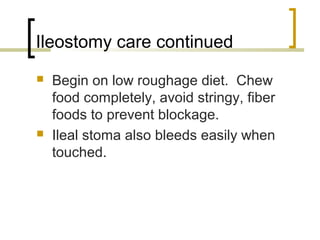 Ileostomy care continued
 Begin on low roughage diet. Chew
food completely, avoid stringy, fiber
foods to prevent blockage.
 Ileal stoma also bleeds easily when
touched.
 
