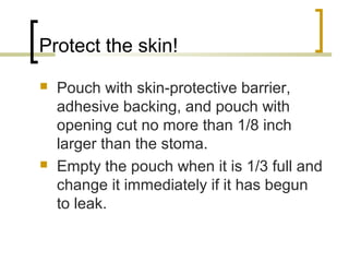 Protect the skin!
 Pouch with skin-protective barrier,
adhesive backing, and pouch with
opening cut no more than 1/8 inch
larger than the stoma.
 Empty the pouch when it is 1/3 full and
change it immediately if it has begun
to leak.
 