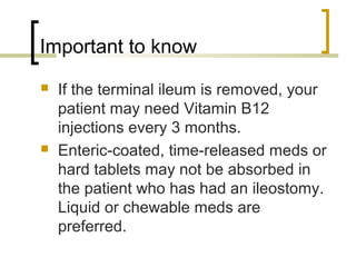 Important to know
 If the terminal ileum is removed, your
patient may need Vitamin B12
injections every 3 months.
 Enteric-coated, time-released meds or
hard tablets may not be absorbed in
the patient who has had an ileostomy.
Liquid or chewable meds are
preferred.
 