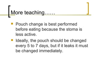 More teaching……
 Pouch change is best performed
before eating because the stoma is
less active.
 Ideally, the pouch should be changed
every 5 to 7 days, but if it leaks it must
be changed immediately.
 