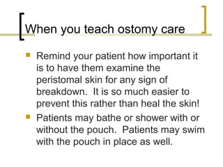 When you teach ostomy care
 Remind your patient how important it
is to have them examine the
peristomal skin for any sign of
breakdown. It is so much easier to
prevent this rather than heal the skin!
 Patients may bathe or shower with or
without the pouch. Patients may swim
with the pouch in place as well.
 