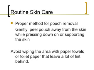 Routine Skin Care
 Proper method for pouch removal
Gently peel pouch away from the skin
while pressing down on or supporting
the skin
Avoid wiping the area with paper towels
or toilet paper that leave a lot of lint
behind.
 