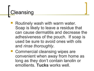 Cleansing
 Routinely wash with warm water.
Soap is likely to leave a residue that
can cause dermatitis and decrease the
adhesiveness of the pouch. If soap is
used be sure to avoid ones with oils
and rinse thoroughly.
 Commercial cleansing wipes are
convenient when away from home as
long as they don’t contain lanolin or
emollients. Tucks works well.
 