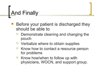 And Finally
 Before your patient is discharged they
should be able to
 Demonstrate cleaning and changing the
pouch
 Verbalize where to obtain supplies
 Know how to contact a resource person
for problems
 Know how/when to follow up with
physicians, WOCN, and support group.
 