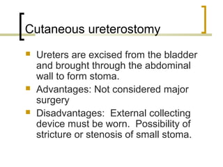 Cutaneous ureterostomy
 Ureters are excised from the bladder
and brought through the abdominal
wall to form stoma.
 Advantages: Not considered major
surgery
 Disadvantages: External collecting
device must be worn. Possibility of
stricture or stenosis of small stoma.
 