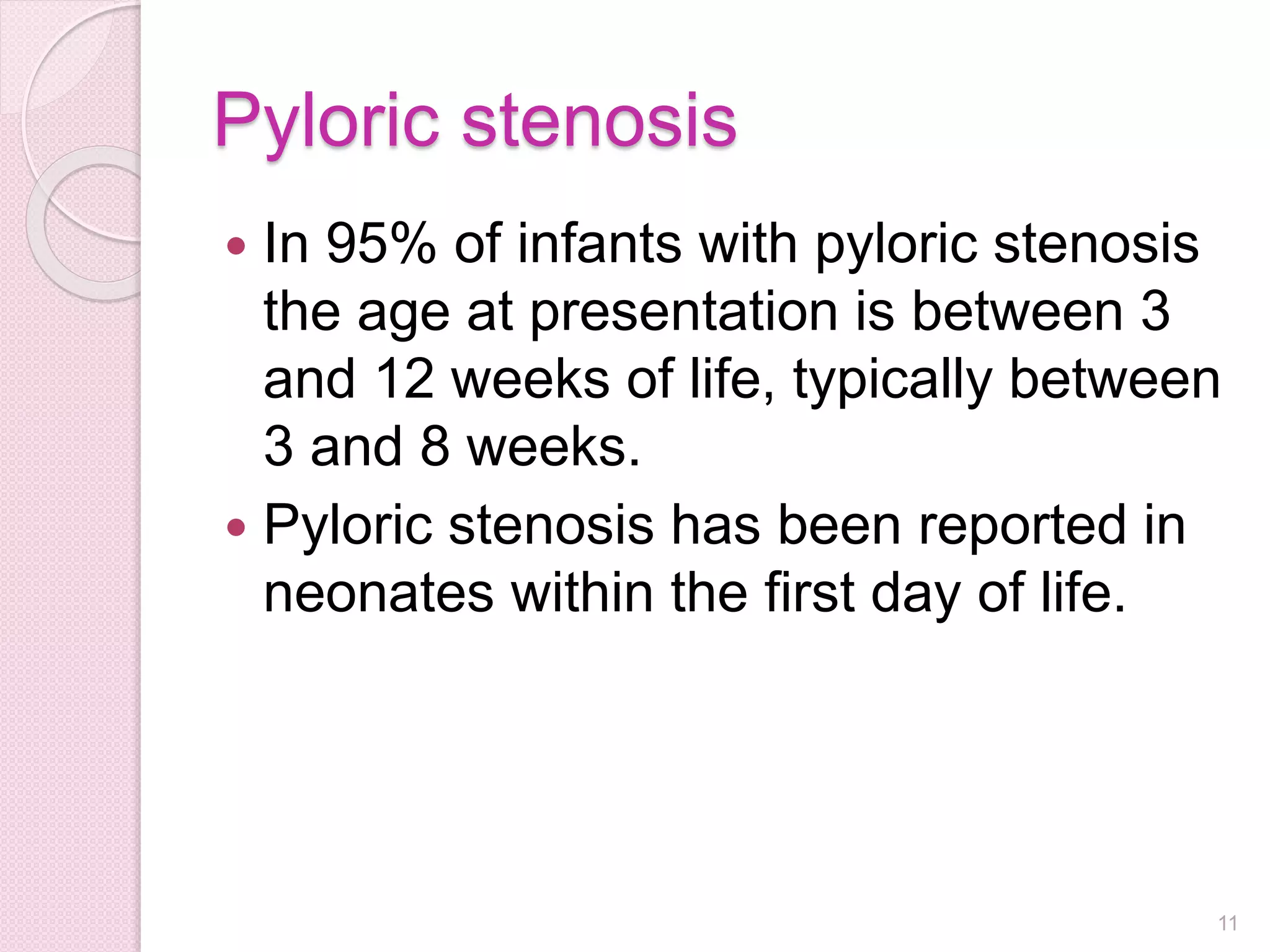 Pyloric stenosis
 In 95% of infants with pyloric stenosis
the age at presentation is between 3
and 12 weeks of life, typically between
3 and 8 weeks.
 Pyloric stenosis has been reported in
neonates within the first day of life.
11
 