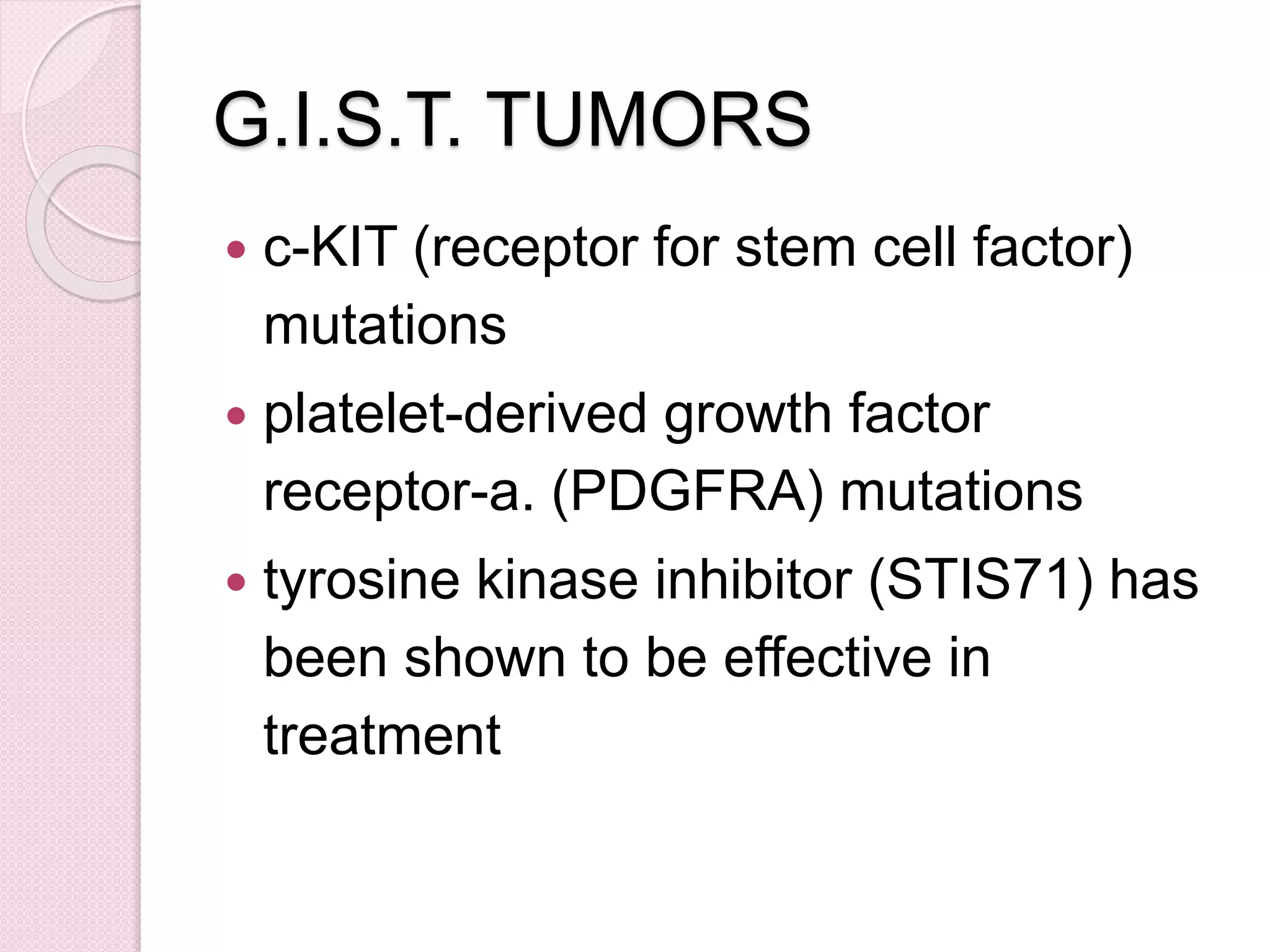 G.I.S.T. TUMORS
 c-KIT (receptor for stem cell factor)
mutations
 platelet-derived growth factor
receptor-a. (PDGFRA) mutations
 tyrosine kinase inhibitor (STIS71) has
been shown to be effective in
treatment
 