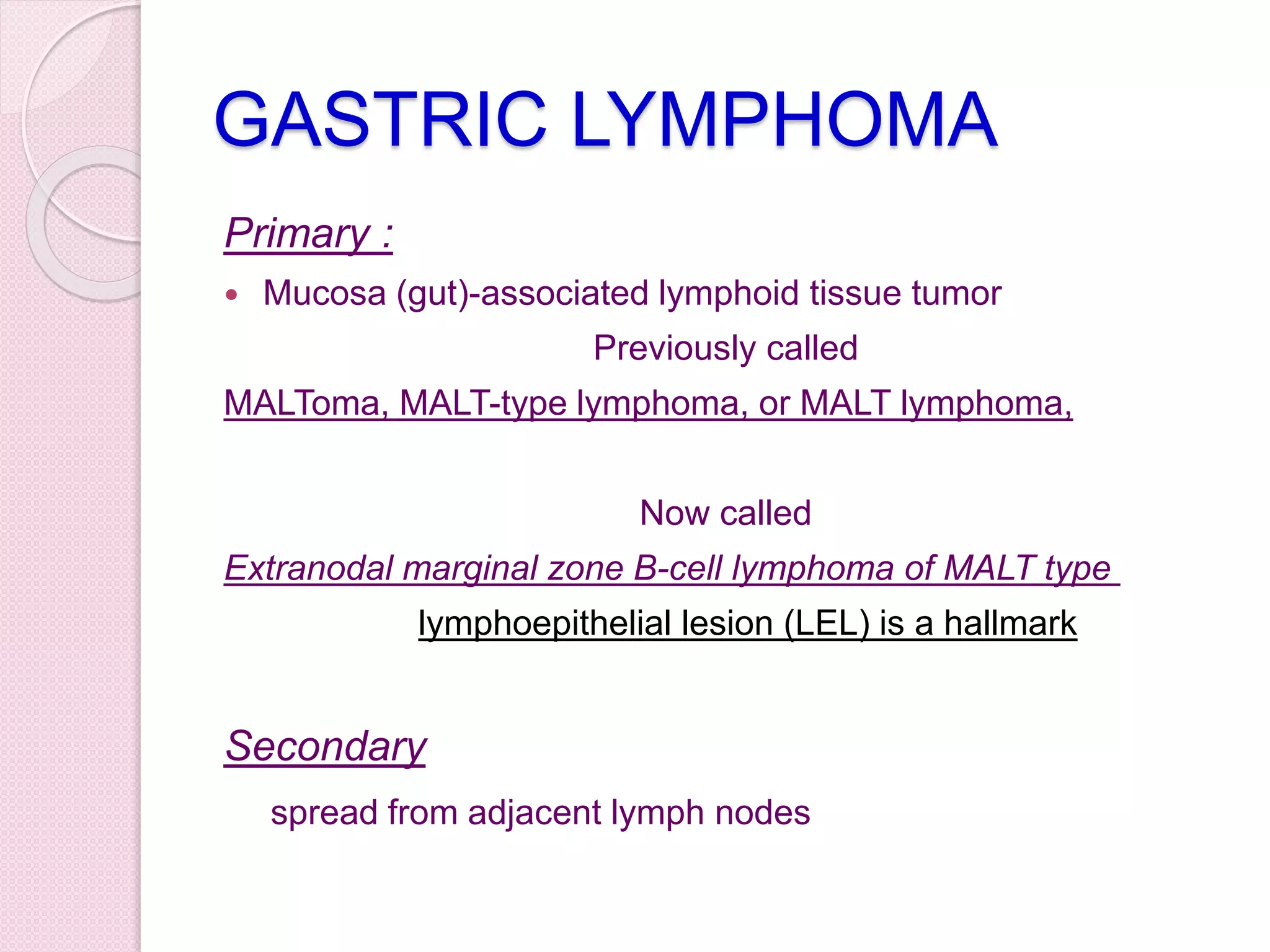 GASTRIC LYMPHOMA
Primary :
 Mucosa (gut)-associated lymphoid tissue tumor
Previously called
MALToma, MALT-type lymphoma, or MALT lymphoma,
Now called
Extranodal marginal zone B-cell lymphoma of MALT type
lymphoepithelial lesion (LEL) is a hallmark
Secondary
spread from adjacent lymph nodes
 