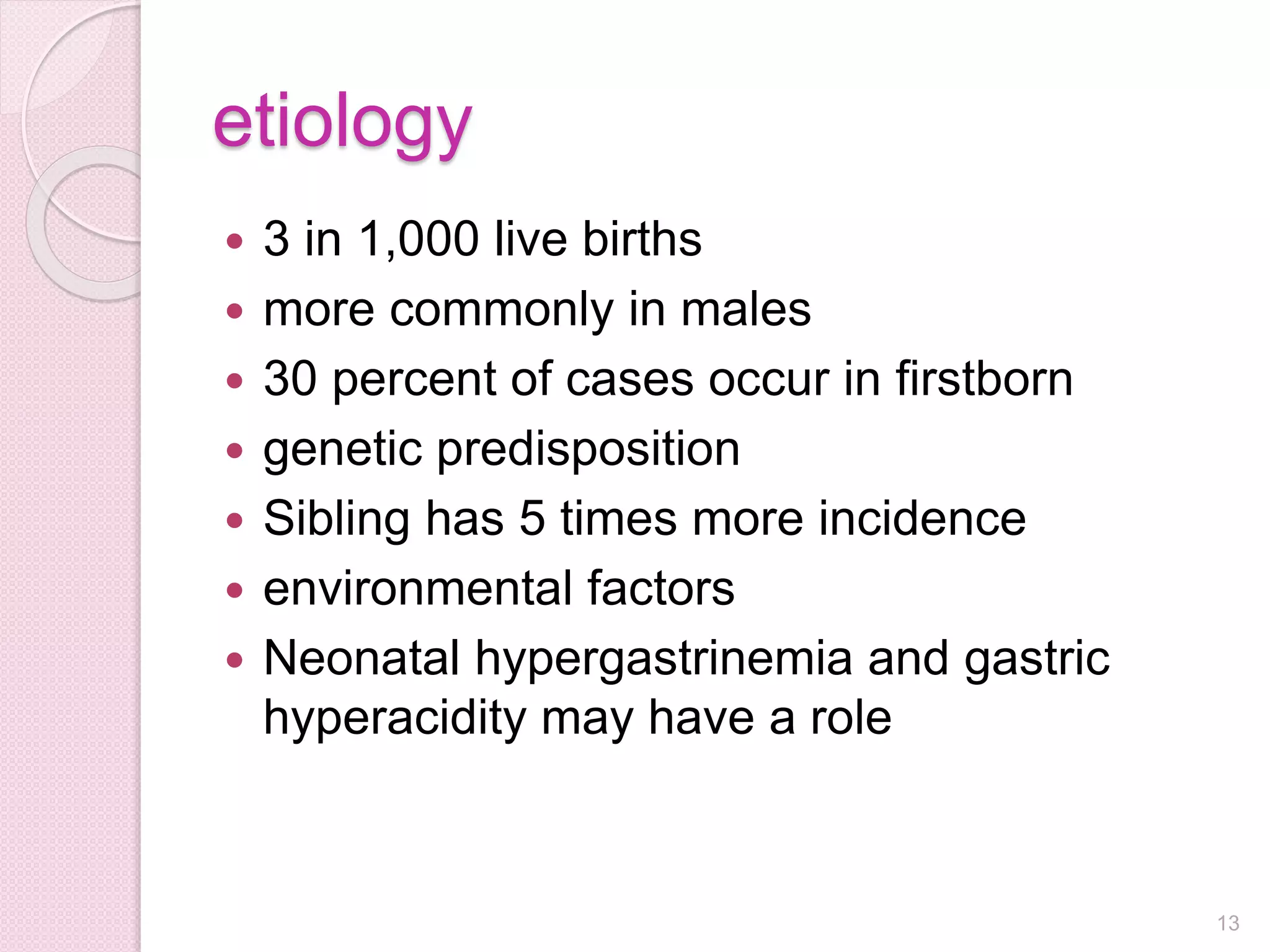 etiology
 3 in 1,000 live births
 more commonly in males
 30 percent of cases occur in firstborn
 genetic predisposition
 Sibling has 5 times more incidence
 environmental factors
 Neonatal hypergastrinemia and gastric
hyperacidity may have a role
13
 