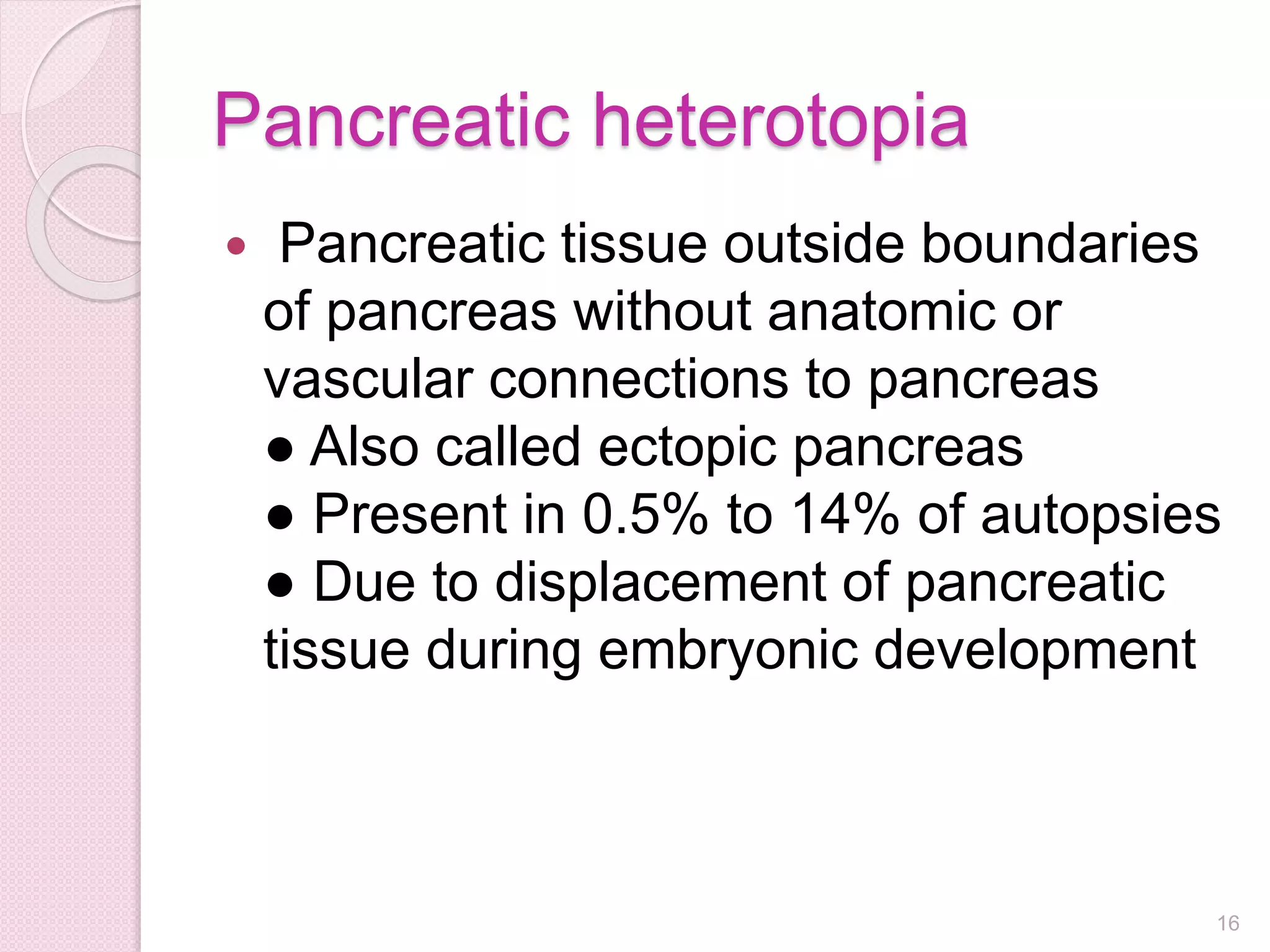 Pancreatic heterotopia
 Pancreatic tissue outside boundaries
of pancreas without anatomic or
vascular connections to pancreas
● Also called ectopic pancreas
● Present in 0.5% to 14% of autopsies
● Due to displacement of pancreatic
tissue during embryonic development
16
 