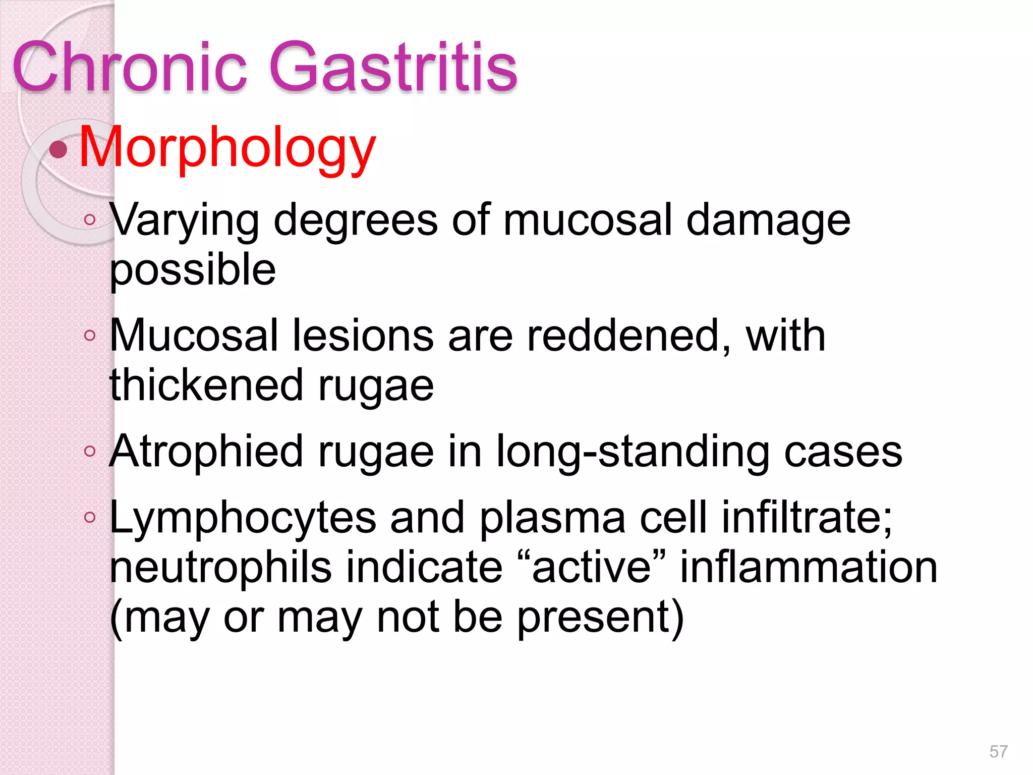 Chronic Gastritis
Morphology
◦ Varying degrees of mucosal damage
possible
◦ Mucosal lesions are reddened, with
thickened rugae
◦ Atrophied rugae in long-standing cases
◦ Lymphocytes and plasma cell infiltrate;
neutrophils indicate “active” inflammation
(may or may not be present)
57
 