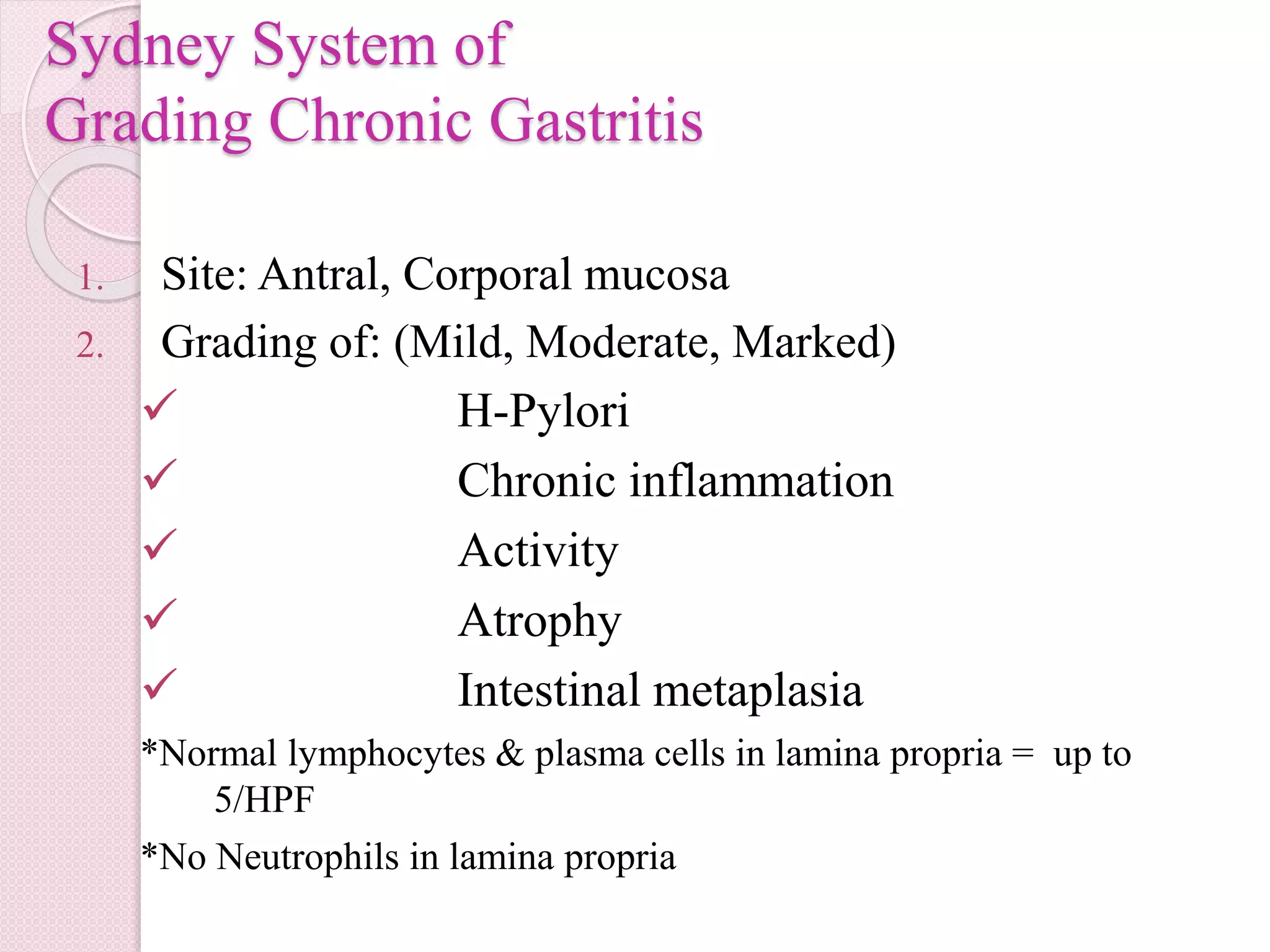 Sydney System of
Grading Chronic Gastritis
1. Site: Antral, Corporal mucosa
2. Grading of: (Mild, Moderate, Marked)
 H-Pylori
 Chronic inflammation
 Activity
 Atrophy
 Intestinal metaplasia
*Normal lymphocytes & plasma cells in lamina propria = up to
5/HPF
*No Neutrophils in lamina propria
 