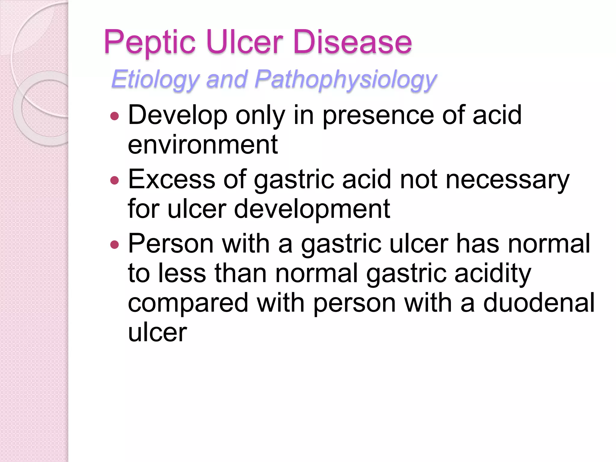 Peptic Ulcer Disease
Etiology and Pathophysiology
 Develop only in presence of acid
environment
 Excess of gastric acid not necessary
for ulcer development
 Person with a gastric ulcer has normal
to less than normal gastric acidity
compared with person with a duodenal
ulcer
 