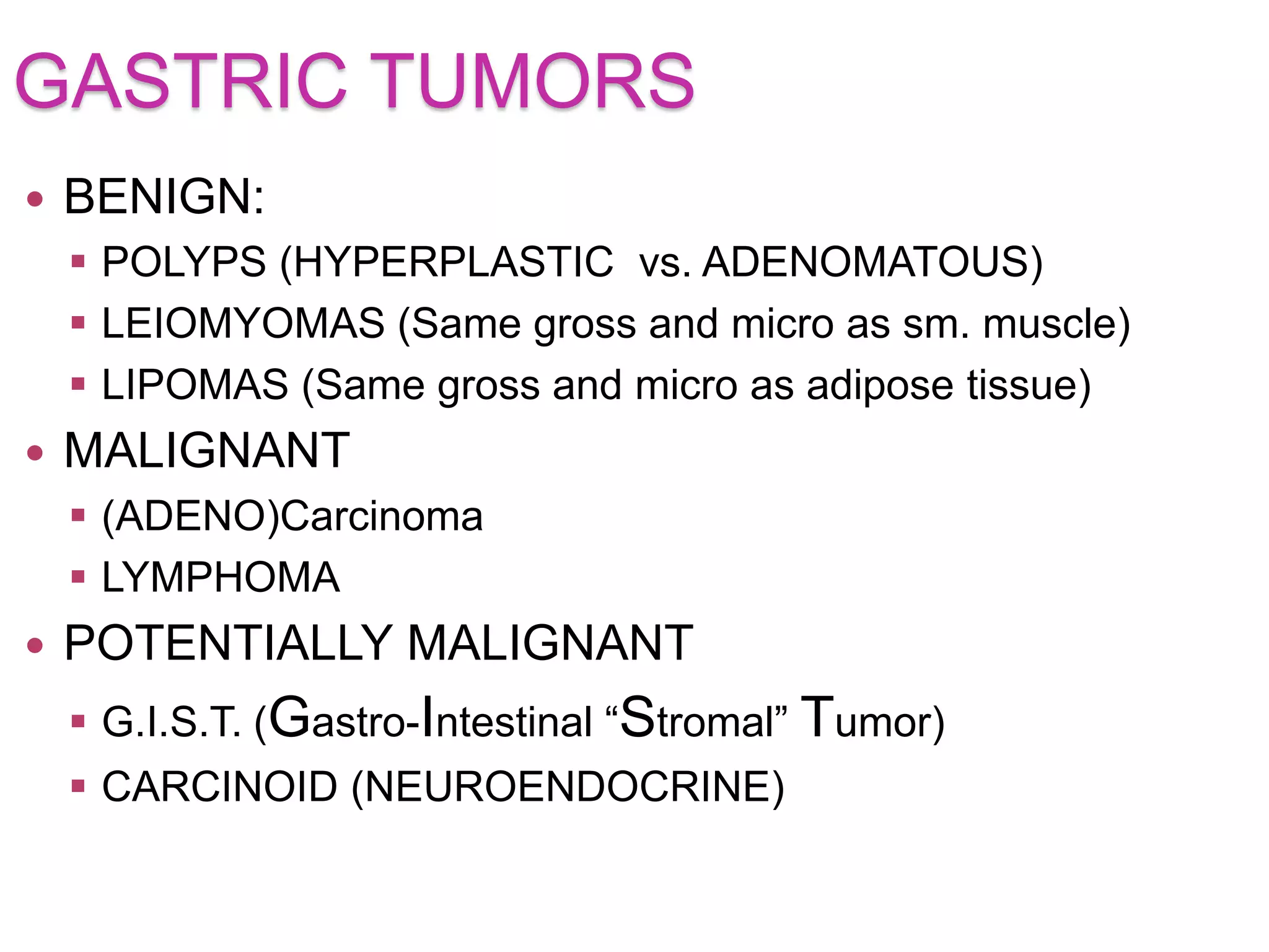 GASTRIC TUMORS
 BENIGN:
 POLYPS (HYPERPLASTIC vs. ADENOMATOUS)
 LEIOMYOMAS (Same gross and micro as sm. muscle)
 LIPOMAS (Same gross and micro as adipose tissue)
 MALIGNANT
 (ADENO)Carcinoma
 LYMPHOMA
 POTENTIALLY MALIGNANT
 G.I.S.T. (Gastro-Intestinal “Stromal” Tumor)
 CARCINOID (NEUROENDOCRINE)
 
