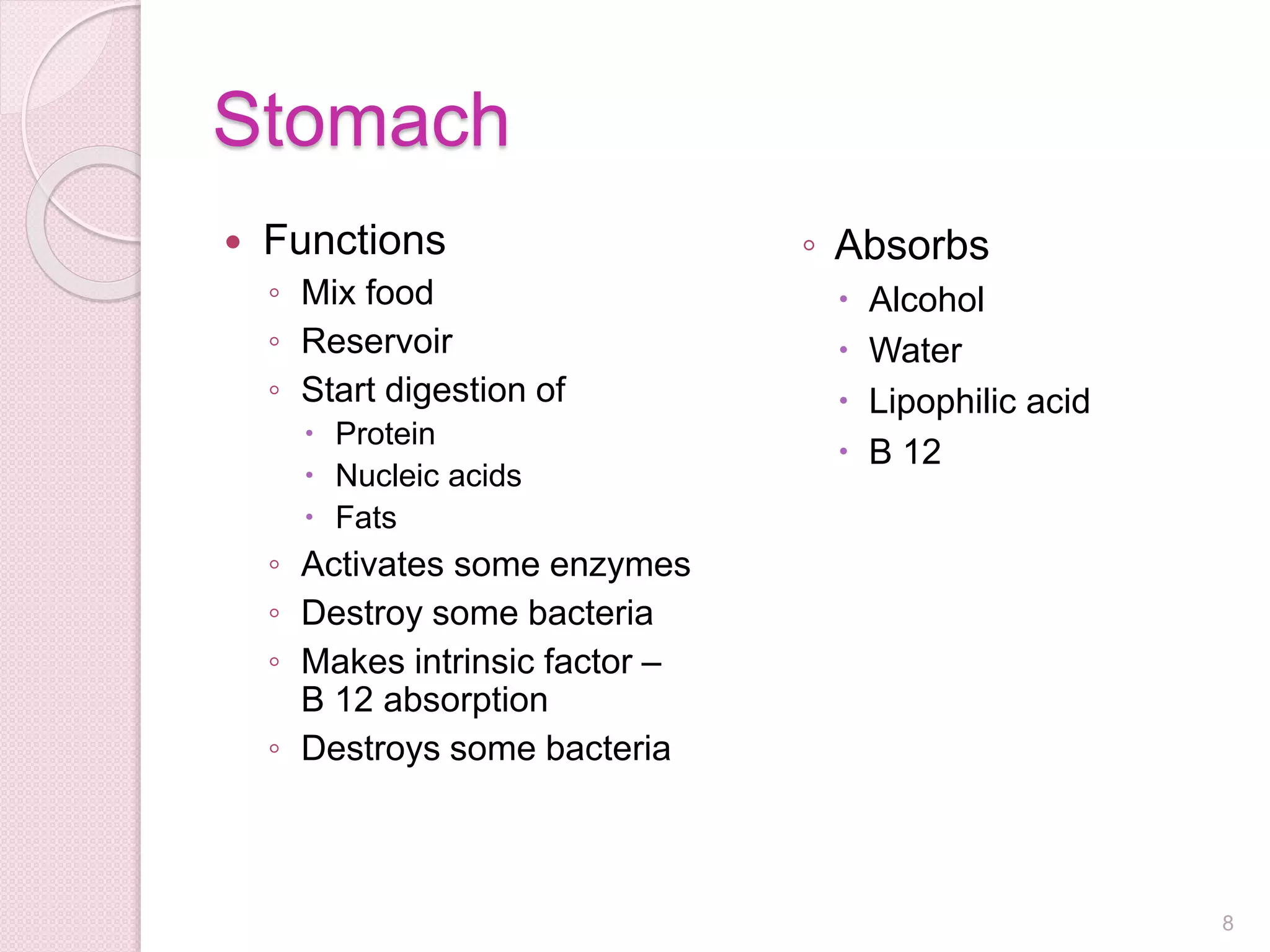 Stomach
 Functions
◦ Mix food
◦ Reservoir
◦ Start digestion of
 Protein
 Nucleic acids
 Fats
◦ Activates some enzymes
◦ Destroy some bacteria
◦ Makes intrinsic factor –
B 12 absorption
◦ Destroys some bacteria
◦ Absorbs
 Alcohol
 Water
 Lipophilic acid
 B 12
8
 