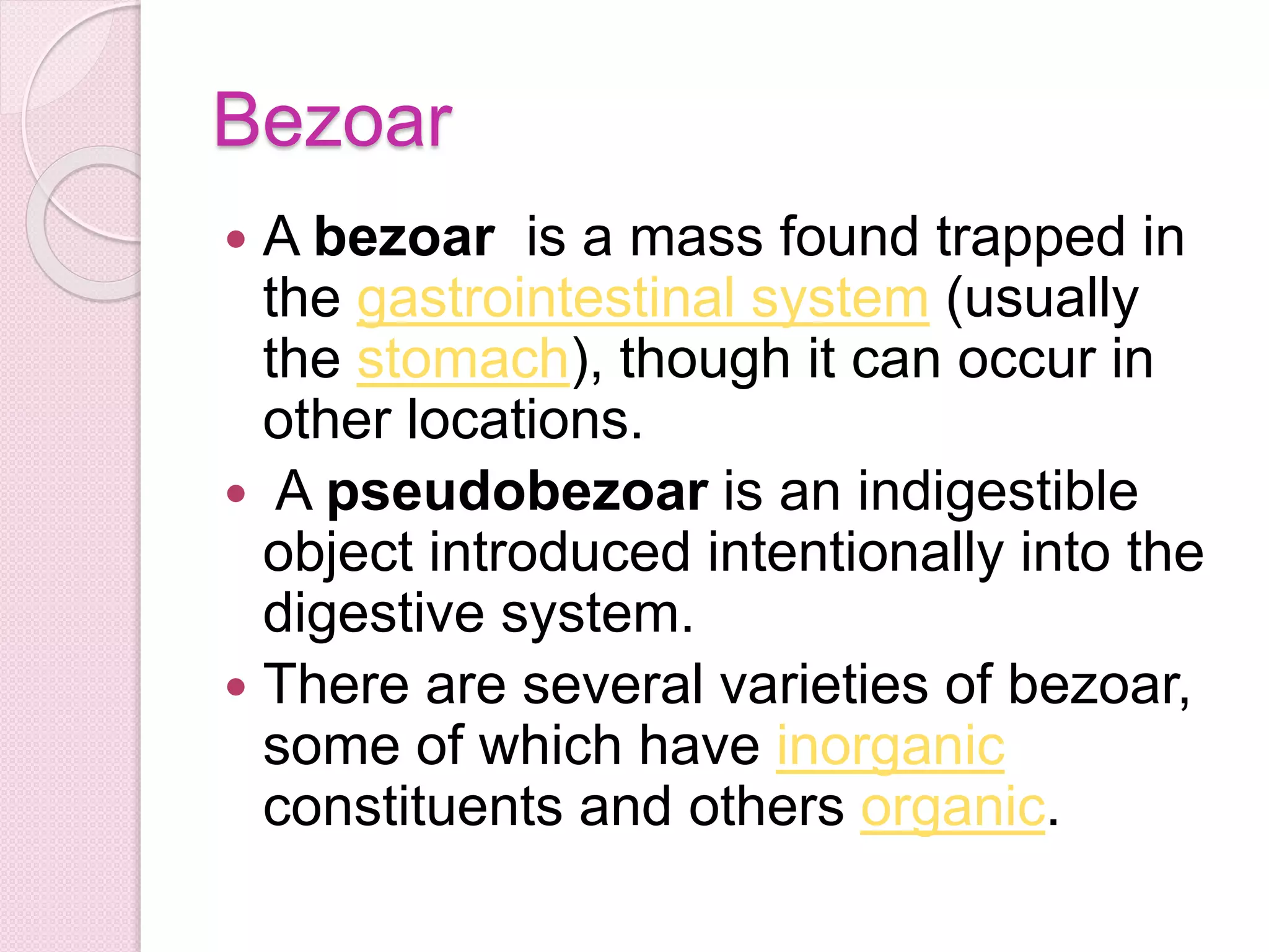 Bezoar
 A bezoar is a mass found trapped in
the gastrointestinal system (usually
the stomach), though it can occur in
other locations.
 A pseudobezoar is an indigestible
object introduced intentionally into the
digestive system.
 There are several varieties of bezoar,
some of which have inorganic
constituents and others organic.
 