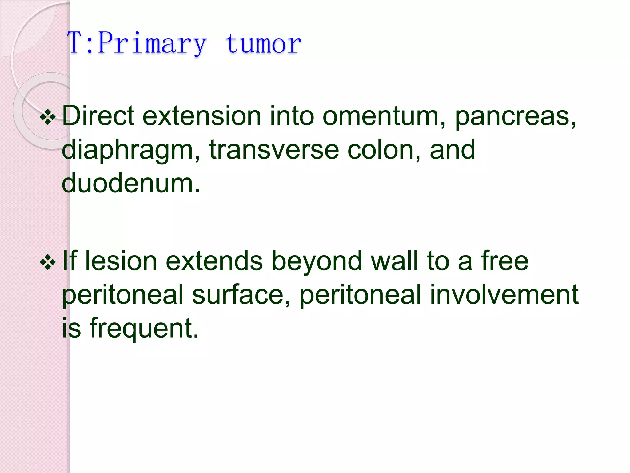 T:Primary tumor
 Direct extension into omentum, pancreas,
diaphragm, transverse colon, and
duodenum.
 If lesion extends beyond wall to a free
peritoneal surface, peritoneal involvement
is frequent.
 