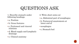 1. Describe stomach under
following headings.
 a. Position
 b. Gross features
 c. Peritoneal and visceral
relations
 d. Blood supply and lymphatic
drainage
 e. Clinical anatomy
2. Write short notes on:
 a. Abdominal part of oesophagus
 b. Portocaval anastomosis at
lower end of
 oesophagus
 c. Stomach bed
 