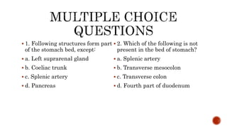  1. Following structures form part
of the stomach bed, except:
 a. Left suprarenal gland
 b. Coeliac trunk
 c. Splenic artery
 d. Pancreas
 2. Which of the following is not
present in the bed of stomach?
 a. Splenic artery
 b. Transverse mesocolon
 c. Transverse colon
 d. Fourth part of duodenum
 