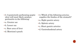  3. A posteriorly perforating peptic
ulcer will most likely produce
peritonitis in the following:
 a. Greater sac
 b. Lesser sac
 c. Bare area of liver
 d. Morrison’s pouch
 4. Which of the following arteries
supplies the fundus of the stomach?
 a. Right gastric artery
 b. Splenic artery
 c. Short gastric arteries
 d. Gastroduodenal artery
 