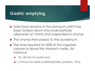 Gastric emptying


   Solid food remains in the stomach until it has
    been broken down into small particles
    (diameter of !1mm) and suspended in chyme.
   The chyme then passes to the duodenum.
   The time required for 50% of the ingested
    volume to leave the stomach varies, for
    instance:
       10—20 min for water and
       1–4 hours for solids (carbohydrates, proteins, fats).
 