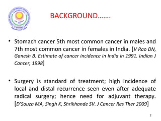 BACKGROUND…….
• Stomach cancer 5th most common cancer in males and
7th most common cancer in females in India. [V Rao DN,
Ganesh B. Estimate of cancer incidence in India in 1991. Indian J
Cancer, 1998]
• Surgery is standard of treatment; high incidence of
local and distal recurrence seen even after adequate
radical surgery; hence need for adjuvant therapy.
[D’Souza MA, Singh K, Shrikhande SV. J Cancer Res Ther 2009]
2
 