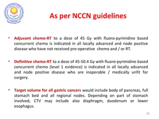 • Adjuvant chemo-RT to a dose of 45 Gy with fluoro-pyrimidine based
concurrent chemo is indicated in all locally advanced and node positive
disease who have not received pre-operative chemo and / or RT.
• Definitive chemo-RT to a dose of 45-50.4 Gy with fluoro-pyrimidine based
concurrent chemo (level 1 evidence) is indicated in all locally advanced
and node positive disease who are inoperable / medically unfit for
surgery.
• Target volume for all gastric cancers would include body of pancreas, full
stomach bed and all regional nodes. Depending on part of stomach
involved, CTV may include also diaphragm, duodenum or lower
esophagus.
29
As per NCCN guidelines
 