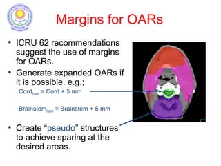 Margins for OARs
• ICRU 62 recommendations
suggest the use of margins
for OARs.
• Generate expanded OARs if
it is possible. e.g.;
CordExpand = Cord + 5 mm
BrainstemExpand = Brainstem + 5 mm
• Create “pseudo” structures
to achieve sparing at the
desired areas.
 