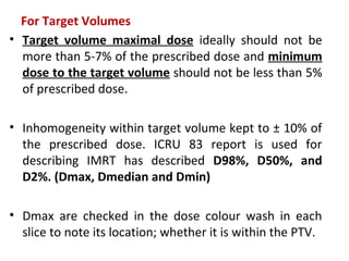 For Target Volumes
• Target volume maximal dose ideally should not be
more than 5-7% of the prescribed dose and minimum
dose to the target volume should not be less than 5%
of prescribed dose.
• Inhomogeneity within target volume kept to ± 10% of
the prescribed dose. ICRU 83 report is used for
describing IMRT has described D98%, D50%, and
D2%. (Dmax, Dmedian and Dmin)
• Dmax are checked in the dose colour wash in each
slice to note its location; whether it is within the PTV.
 