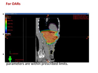 For OARs
• In case of serial OARs, their Dmax is checked as
to whether it is limited to within tolerance
doses.
• In parallel OARS Dmean is seen for analysis.
Dmax is also noted to check for any undue hot
spots.
• Check plan sum of all phases of the treatment
plan to ensure once more that all dose
parameters are within prescribed limits.
 