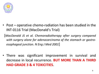 • Post – operative chemo-radiation has been studied in the
INT-0116 Trial (MacDonald’s Trial)
[MacDonald JS et al. Chemoradiotherapy after surgery compared
with surgery alone for adenocarcinoma of the stomach or gastro-
esophageal junction. N Eng J Med 2001]
• There was significant improvement in survival and
decrease in local recurrence. BUT MORE THAN A THIRD
HAD GRADE 3 & 4 TOXICITIES.
9
 