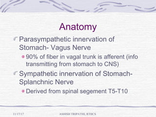 Anatomy
Parasympathetic innervation of
Stomach- Vagus Nerve
90% of fiber in vagal trunk is afferent (info
transmitting from stomach to CNS)
Sympathetic innervation of Stomach-
Splanchnic Nerve
Derived from spinal segement T5-T10
ASHISH TRIPATHI, RTIICS11/17/17
 