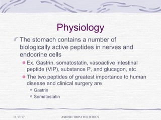 Physiology
The stomach contains a number of
biologically active peptides in nerves and
endocrine cells
Ex. Gastrin, somatostatin, vasoactive intestinal
peptide (VIP), substance P, and glucagon, etc
The two peptides of greatest importance to human
disease and clinical surgery are
Gastrin
Somatostatin
ASHISH TRIPATHI, RTIICS11/17/17
 
