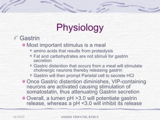 Physiology
Gastrin
Most important stimulus is a meal
amino acids that results from proteolysis
Fat and carbohydrates are not stimuli for gastrin
secretion
Gastric distention that occurs from a meal will stimulate
cholinergic neurons thereby releasing gastrin
Gastrin will then prompt Parietal cell to secrete HCl
Once Gastric distention diminishes, VIP-containing
neurons are activated causing stimulation of
somatostatin, thus attenuating Gastrin secretion
Overall, a lumen pH >3.0 will potentiate gastrin
release, whereas a pH <3.0 will inhibit its release
ASHISH TRIPATHI, RTIICS11/17/17
 