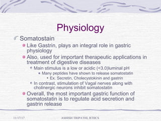 Physiology
Somatostain
Like Gastrin, plays an integral role in gastric
physiology
Also, used for important therapeutic applications in
treatment of digestive diseases
Main stimulus is a low or acidic (<3.0)luminal pH
Many peptides have shown to release somatostatin
Ex. Secretin, Cholecystokinin and gastrin
In contrast, stimulation of Vagal nerves along with
cholinergic neurons inhibit somatostatin
Overall, the most important gastric function of
somatostatin is to regulate acid secretion and
gastrin release
ASHISH TRIPATHI, RTIICS11/17/17
 