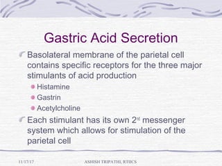 Gastric Acid Secretion
Basolateral membrane of the parietal cell
contains specific receptors for the three major
stimulants of acid production
Histamine
Gastrin
Acetylcholine
Each stimulant has its own 2nd
messenger
system which allows for stimulation of the
parietal cell
ASHISH TRIPATHI, RTIICS11/17/17
 