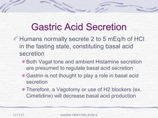 Gastric Acid Secretion
Humans normally secrete 2 to 5 mEq/h of HCl
in the fasting state, constituting basal acid
secretion
Both Vagal tone and ambient Histamine secretion
are presumed to regulate basal acid secretion
Gastrin is not thought to play a role in basal acid
secretion
Therefore, a Vagotomy or use of H2 blockers (ex.
Cimetidine) will decrease basal acid production
ASHISH TRIPATHI, RTIICS11/17/17
 