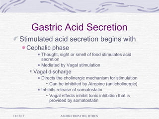 Gastric Acid Secretion
Stimulated acid secretion begins with
Cephalic phase
Thought, sight or smell of food stimulates acid
secretion
Mediated by Vagal stimulation
Vagal discharge
Directs the cholinergic mechanism for stimulation
Can be inhibited by Atropine (anticholinergic)
Inhibits release of somatostatin
Vagal effects inhibit tonic inhibition that is
provided by somatostatin
ASHISH TRIPATHI, RTIICS11/17/17
 