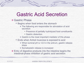 Gastric Acid Secretion
Gastric Phase
Begins when food enters the stomach
The following are responsible for stimulation of acid
secretion
Presence of partially hydrolyzed food constituents
Gastric distention
Gastrin is the most important mediator of this phase
Ends when Antral muscosa is exposed to acid
When luminal pH is <2.0 in the antrum, gastrin release
stops
Somatostatin release is increased
Entry of digestive products into the intestine begins the
intestinal-phase inhibition of gastric acid secretion
ASHISH TRIPATHI, RTIICS11/17/17
 
