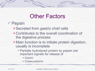 Other Factors
Pepsin
Secreted from gastric chief cells
Contributes to the overall coordination of
the digestive process
Main function is to initiate protein digestion,
usually is incomplete
Partially hydrolyzed protein by pepsin are
important signals for release of
Gastrin
Cholecystokinin
ASHISH TRIPATHI, RTIICS11/17/17
 