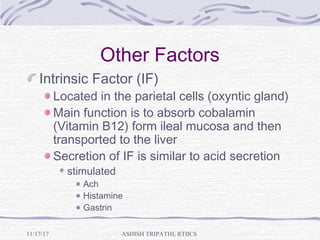 Other Factors
Intrinsic Factor (IF)
Located in the parietal cells (oxyntic gland)
Main function is to absorb cobalamin
(Vitamin B12) form ileal mucosa and then
transported to the liver
Secretion of IF is similar to acid secretion
stimulated
Ach
Histamine
Gastrin
ASHISH TRIPATHI, RTIICS11/17/17
 