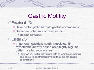 Gastric Motility
Proximal 1/3
Have prolonged and tonic gastric contractions
No action potentials or pacesetter
Thus no peristalsis
Distal 2/3
In general, gastric smooth muscle exhibit
myoelectric activity based on a highly regular
pattern, called slow waves
Slow waves set a maximum rate at which contrations
can occur (3 contractions/min); they do not cause
contractions
ASHISH TRIPATHI, RTIICS11/17/17
 