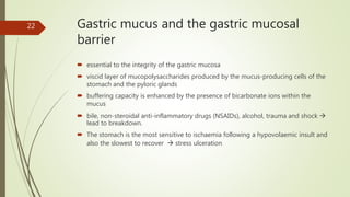 Gastric mucus and the gastric mucosal
barrier
 essential to the integrity of the gastric mucosa
 viscid layer of mucopolysaccharides produced by the mucus-producing cells of the
stomach and the pyloric glands
 buffering capacity is enhanced by the presence of bicarbonate ions within the
mucus
 bile, non-steroidal anti-inflammatory drugs (NSAIDs), alcohol, trauma and shock 
lead to breakdown.
 The stomach is the most sensitive to ischaemia following a hypovolaemic insult and
also the slowest to recover  stress ulceration
22
 