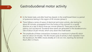 Gastroduodenal motor activity
 In the fasted state, and after food has cleared, in the small bowel there is a period
of quiescence lasting in the region of 40 minutes (phase I).
 There follows a series of waves of electrical and motor activity, also lasting for
about 40 minutes, propagated from the fundus of the stomach in a caudal
direction at a rate of about three per minute (phase II). These pass as far the
pylorus, but not beyond. Duodenal slow waves are generated in the duodenum at a
rate of about 10 per minute, which carry down the small bowel.
 The amplitude of these contractions increases to a maximum in phase III, which
lasts for about 10 minutes. This 90-minute cycle of activity is then repeated. From
the duodenum, the MMC moves distally at 5–10 cm/ min, reaching the terminal
ileum after 1.5 hours.
23
 