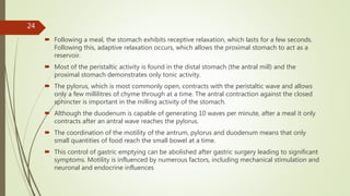  Following a meal, the stomach exhibits receptive relaxation, which lasts for a few seconds.
Following this, adaptive relaxation occurs, which allows the proximal stomach to act as a
reservoir.
 Most of the peristaltic activity is found in the distal stomach (the antral mill) and the
proximal stomach demonstrates only tonic activity.
 The pylorus, which is most commonly open, contracts with the peristaltic wave and allows
only a few millilitres of chyme through at a time. The antral contraction against the closed
sphincter is important in the milling activity of the stomach.
 Although the duodenum is capable of generating 10 waves per minute, after a meal it only
contracts after an antral wave reaches the pylorus.
 The coordination of the motility of the antrum, pylorus and duodenum means that only
small quantities of food reach the small bowel at a time.
 This control of gastric emptying can be abolished after gastric surgery leading to significant
symptoms. Motility is influenced by numerous factors, including mechanical stimulation and
neuronal and endocrine influences
24
 