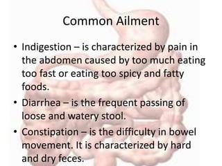 Common Ailment
• Indigestion – is characterized by pain in
the abdomen caused by too much eating
too fast or eating too spicy and fatty
foods.
• Diarrhea – is the frequent passing of
loose and watery stool.
• Constipation – is the difficulty in bowel
movement. It is characterized by hard
and dry feces.
 
