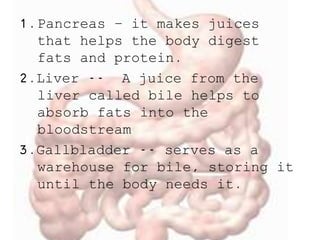 1.Pancreas – it makes juices
that helps the body digest
fats and protein.
2.Liver -- A juice from the
liver called bile helps to
absorb fats into the
bloodstream
3.Gallbladder -- serves as a
warehouse for bile, storing it
until the body needs it.
 