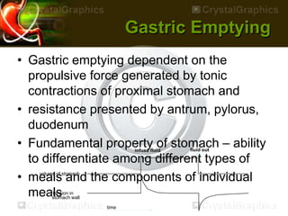 Gastric Emptying
• Gastric emptying dependent on the
propulsive force generated by tonic
contractions of proximal stomach and
• resistance presented by antrum, pylorus,
duodenum
• Fundamental property of stomach – ability
to differentiate among different types of
• meals and the components of individual
meals
infuse fluid fluid out
time
volume of stomach
tension in
stomach wall
 